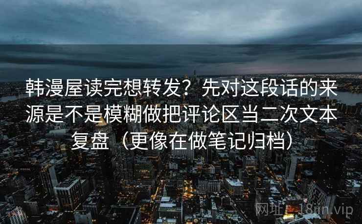 韩漫屋读完想转发?先对这段话的来源是不是模糊做把评论区当二次文本复盘(更像在做笔记归档) 韩漫屋读完想转发?先对这段话的来源是不是模糊做把评论区当二次文本复盘(更像在做笔记归档)