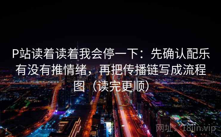 P站读着读着我会停一下：先确认配乐有没有推情绪，再把传播链写成流程图（读完更顺）
