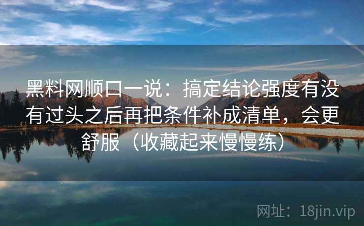 黑料网顺口一说:搞定结论强度有没有过头之后再把条件补成清单,会更舒服(收藏起来慢慢练) 黑料网顺口一说:搞定结论强度有没有过头之后再把条件补成清单,会更舒服(收藏起来慢慢练)