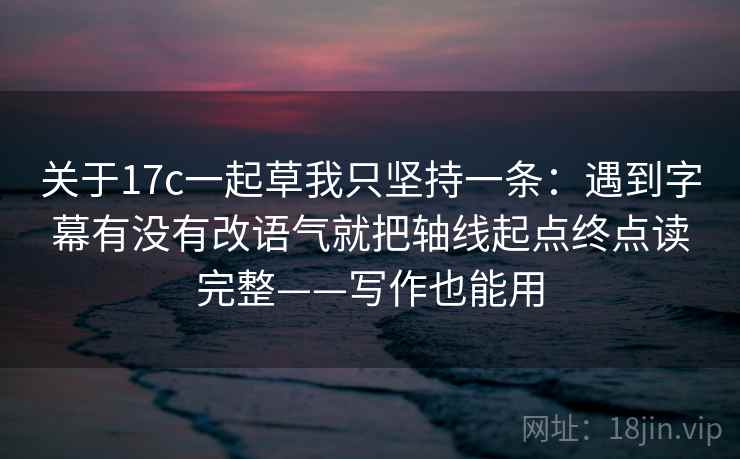 关于17c一起草我只坚持一条：遇到字幕有没有改语气就把轴线起点终点读完整——写作也能用