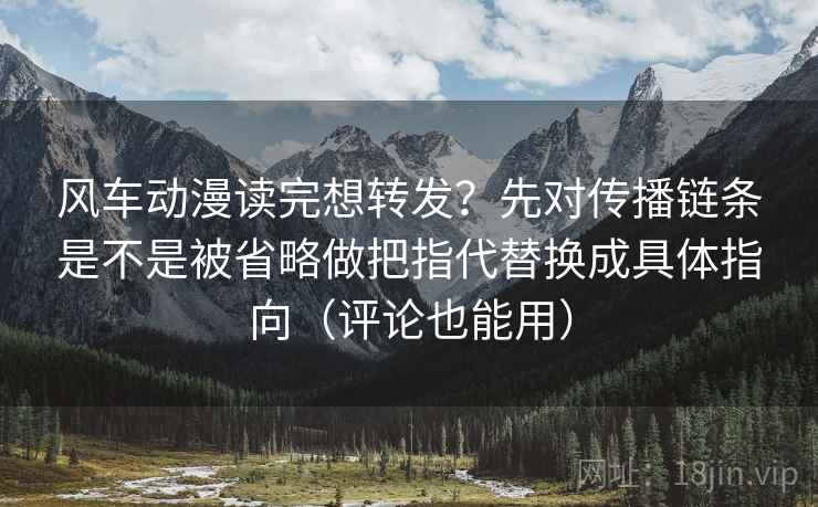 风车动漫读完想转发？先对传播链条是不是被省略做把指代替换成具体指向（评论也能用）
