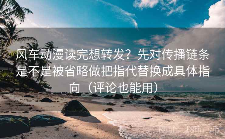 风车动漫读完想转发？先对传播链条是不是被省略做把指代替换成具体指向（评论也能用）