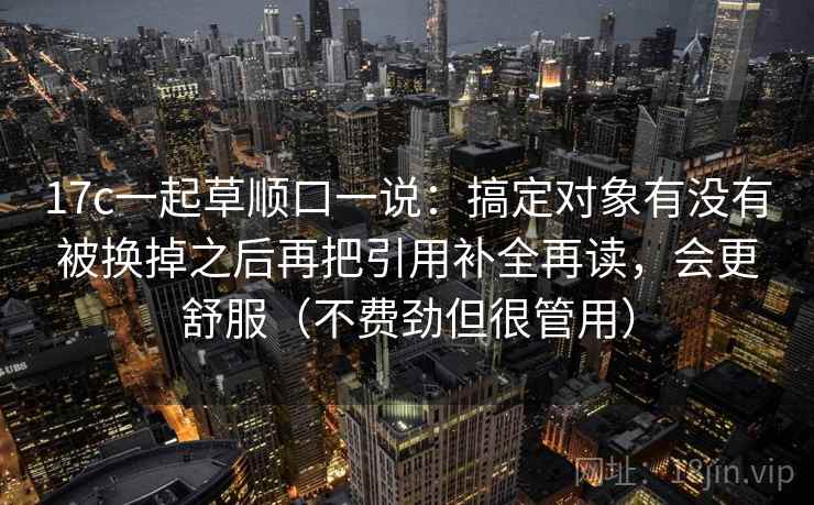 17c一起草顺口一说:搞定对象有没有被换掉之后再把引用补全再读,会更舒服(不费劲但很管用) 17c一起草顺口一说:搞定对象有没有被换掉之后再把引用补全再读,会更舒服(不费劲但很管用)