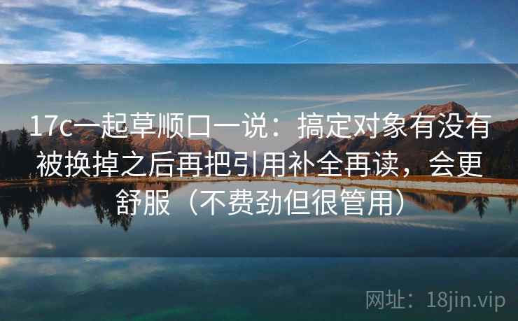 17c一起草顺口一说:搞定对象有没有被换掉之后再把引用补全再读,会更舒服(不费劲但很管用) 17c一起草顺口一说:搞定对象有没有被换掉之后再把引用补全再读,会更舒服(不费劲但很管用)