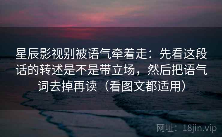 星辰影视别被语气牵着走：先看这段话的转述是不是带立场，然后把语气词去掉再读（看图文都适用）