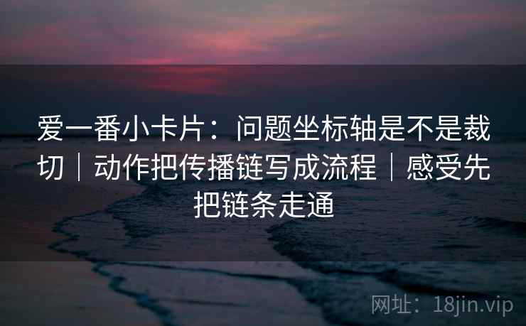 爱一番小卡片:问题坐标轴是不是裁切|动作把传播链写成流程|感受先把链条走通 爱一番小卡片:问题坐标轴是不是裁切|动作把传播链写成流程|感受先把链条走通