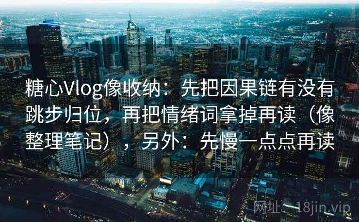 糖心Vlog像收纳：先把因果链有没有跳步归位，再把情绪词拿掉再读（像整理笔记），另外：先慢一点点再读