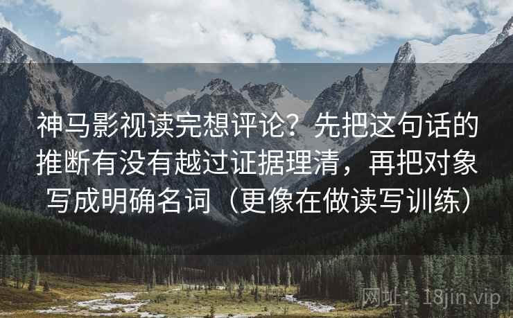 神马影视读完想评论?先把这句话的推断有没有越过证据理清,再把对象写成明确名词(更像在做读写训练) 神马影视读完想评论?先把这句话的推断有没有越过证据理清,再把对象写成明确名词(更像在做读写训练)