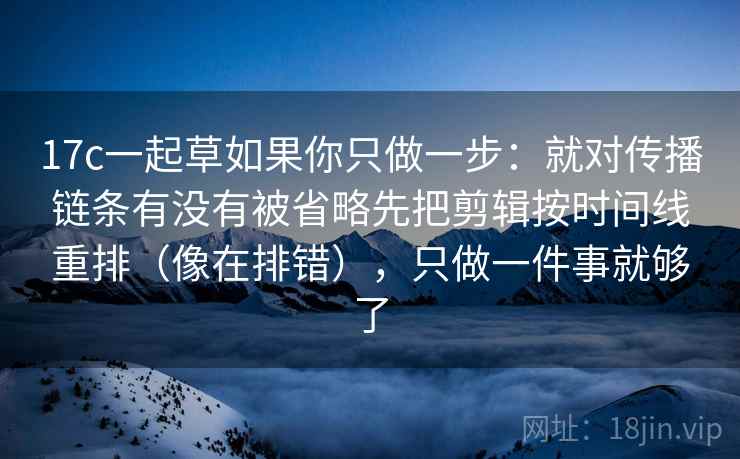 17c一起草如果你只做一步:就对传播链条有没有被省略先把剪辑按时间线重排(像在排错),只做一件事就够了 17c一起草如果你只做一步:就对传播链条有没有被省略先把剪辑按时间线重排(像在排错),只做一件事就够了