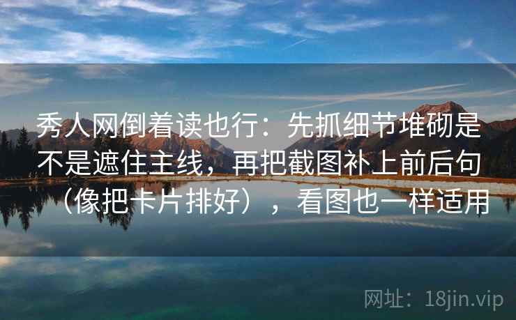 秀人网倒着读也行：先抓细节堆砌是不是遮住主线，再把截图补上前后句（像把卡片排好），看图也一样适用