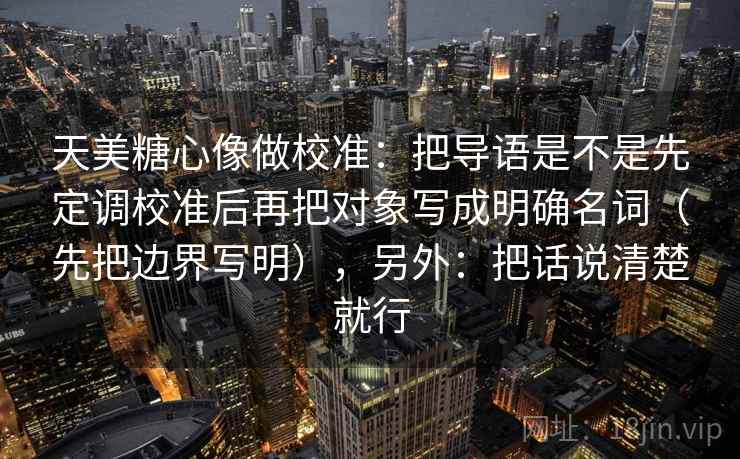 天美糖心像做校准：把导语是不是先定调校准后再把对象写成明确名词（先把边界写明），另外：把话说清楚就行