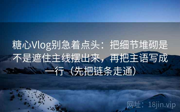 糖心Vlog别急着点头：把细节堆砌是不是遮住主线摆出来，再把主语写成一行（先把链条走通）