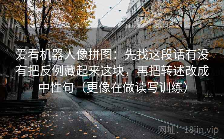 爱看机器人像拼图:先找这段话有没有把反例藏起来这块,再把转述改成中性句(更像在做读写训练) 爱看机器人像拼图:先找这段话有没有把反例藏起来这块,再把转述改成中性句(更像在做读写训练)