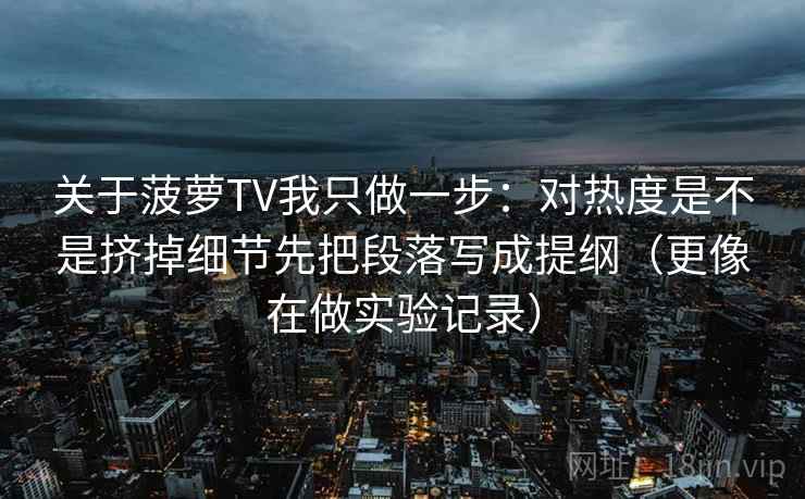 关于菠萝TV我只做一步：对热度是不是挤掉细节先把段落写成提纲（更像在做实验记录）