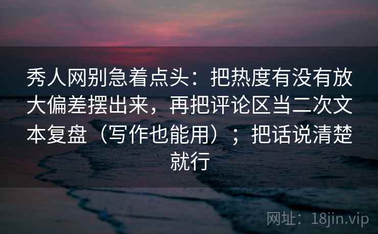 秀人网别急着点头：把热度有没有放大偏差摆出来，再把评论区当二次文本复盘（写作也能用）；把话说清楚就行