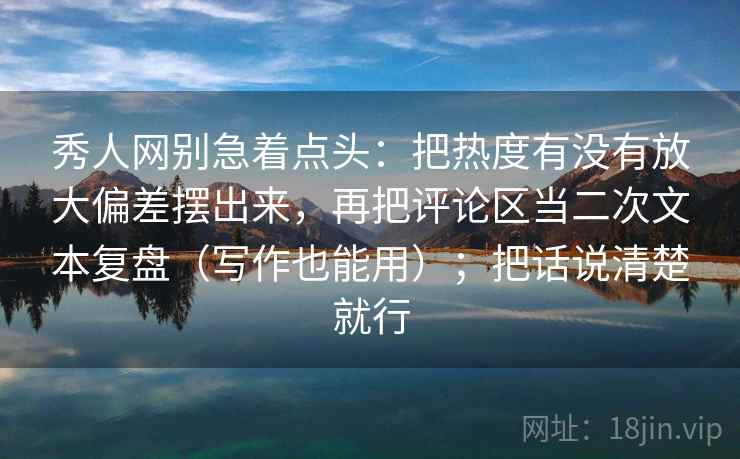秀人网别急着点头：把热度有没有放大偏差摆出来，再把评论区当二次文本复盘（写作也能用）；把话说清楚就行