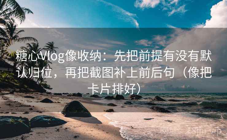 糖心Vlog像收纳：先把前提有没有默认归位，再把截图补上前后句（像把卡片排好）