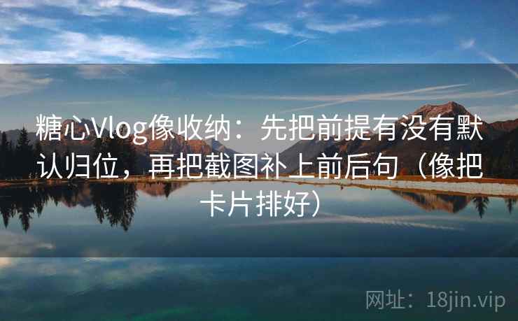 糖心Vlog像收纳：先把前提有没有默认归位，再把截图补上前后句（像把卡片排好）