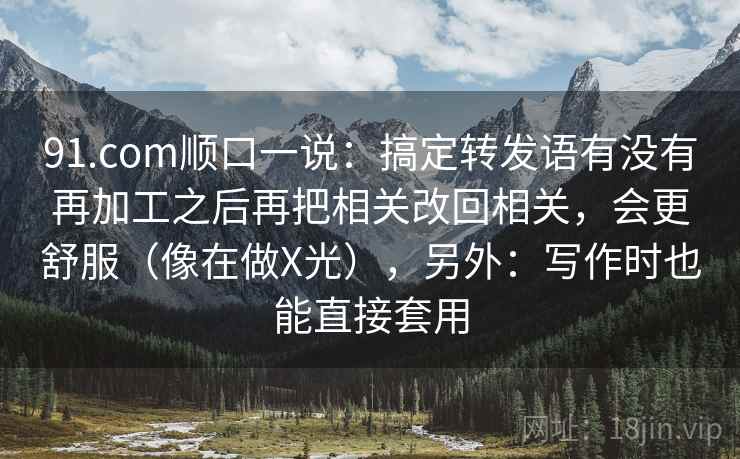 91.com顺口一说：搞定转发语有没有再加工之后再把相关改回相关，会更舒服（像在做X光），另外：写作时也能直接套用