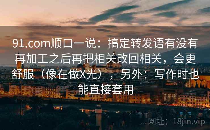 91.com顺口一说：搞定转发语有没有再加工之后再把相关改回相关，会更舒服（像在做X光），另外：写作时也能直接套用