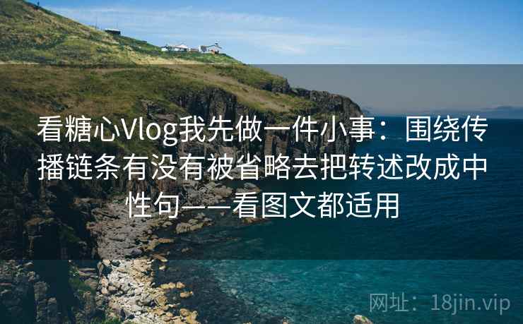 看糖心Vlog我先做一件小事：围绕传播链条有没有被省略去把转述改成中性句——看图文都适用