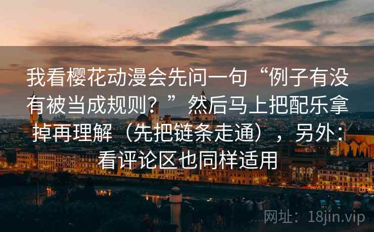 我看樱花动漫会先问一句“例子有没有被当成规则？”然后马上把配乐拿掉再理解（先把链条走通），另外：看评论区也同样适用